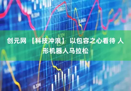 创元网 【科技冲浪】 以包容之心看待 人形机器人马拉松