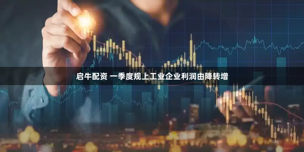 启牛配资 一季度规上工业企业利润由降转增