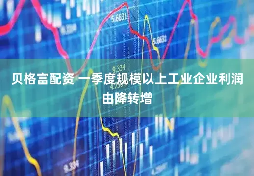 贝格富配资 一季度规模以上工业企业利润由降转增