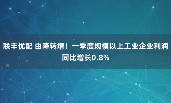 联丰优配 由降转增！一季度规模以上工业企业利润同比增长0.8%