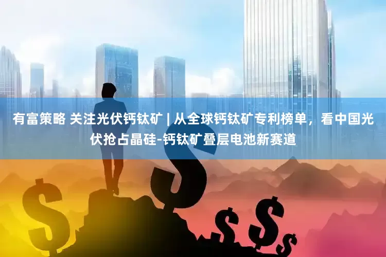 有富策略 关注光伏钙钛矿 | 从全球钙钛矿专利榜单，看中国光伏抢占晶硅-钙钛矿叠层电池新赛道
