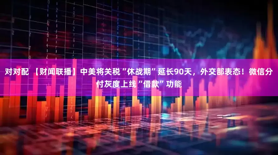 对对配 【财闻联播】中美将关税“休战期”延长90天，外交部表态！微信分付灰度上线“借款”功能