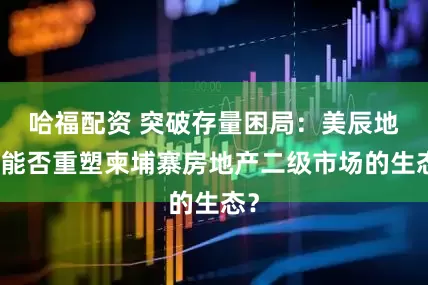 哈福配资 突破存量困局：美辰地产能否重塑柬埔寨房地产二级市场的生态？