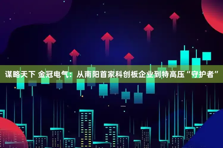 谋略天下 金冠电气：从南阳首家科创板企业到特高压“守护者”