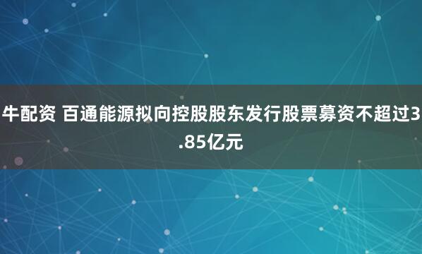 牛配资 百通能源拟向控股股东发行股票募资不超过3.85亿元