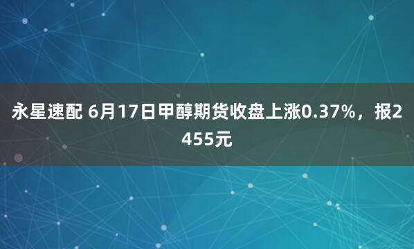 永星速配 6月17日甲醇期货收盘上涨0.37%，报2455元