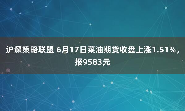 沪深策略联盟 6月17日菜油期货收盘上涨1.51%，报9583元