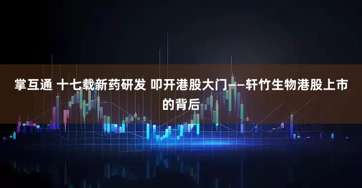 掌互通 十七载新药研发 叩开港股大门——轩竹生物港股上市的背后