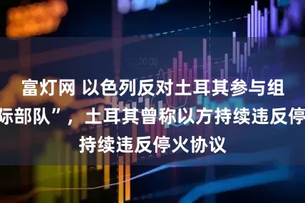 富灯网 以色列反对土耳其参与组建“国际部队”，土耳其曾称以方持续违反停火协议